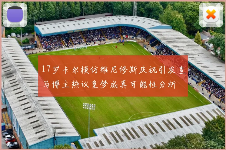 17岁卡尔模仿维尼修斯庆祝引发皇马博主热议皇梦成真可能性分析