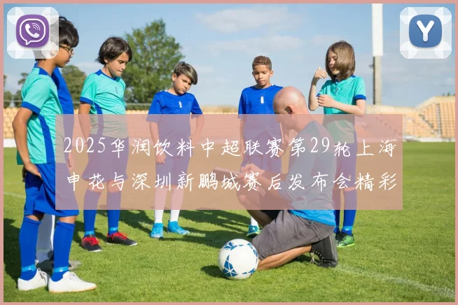 2025华润饮料中超联赛第29轮上海申花与深圳新鹏城赛后发布会精彩回顾与分析