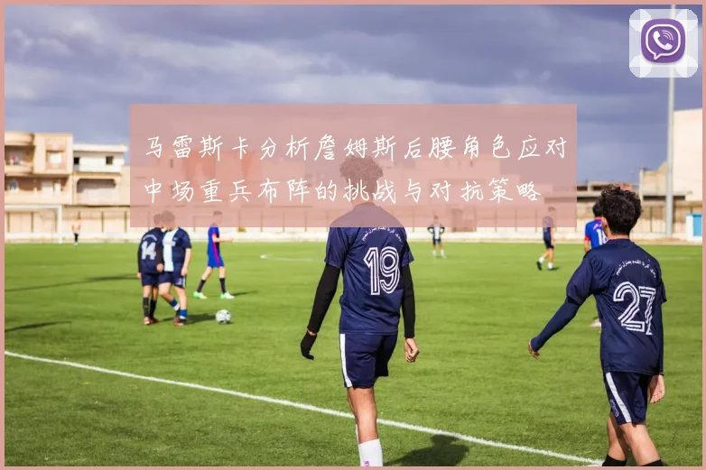 马雷斯卡分析詹姆斯后腰角色应对中场重兵布阵的挑战与对抗策略