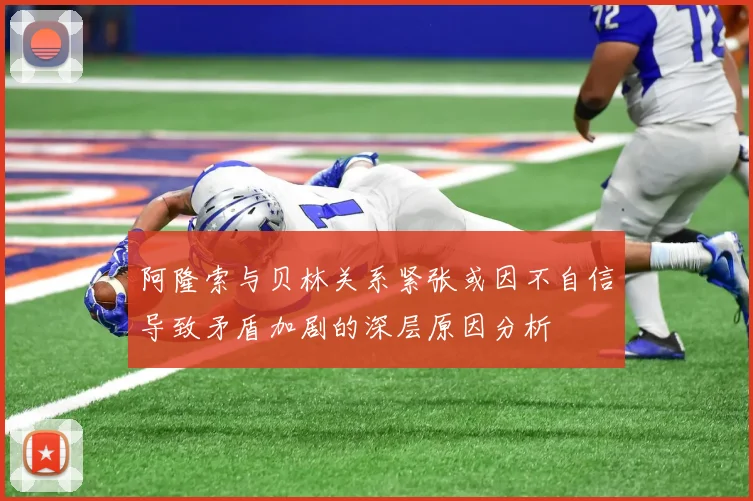 阿隆索与贝林关系紧张或因不自信导致矛盾加剧的深层原因分析