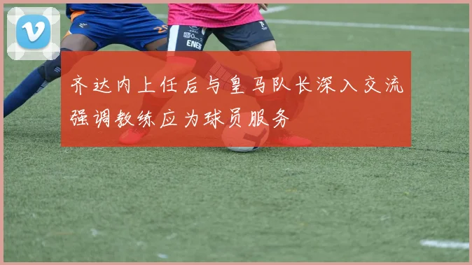 齐达内上任后与皇马队长深入交流强调教练应为球员服务