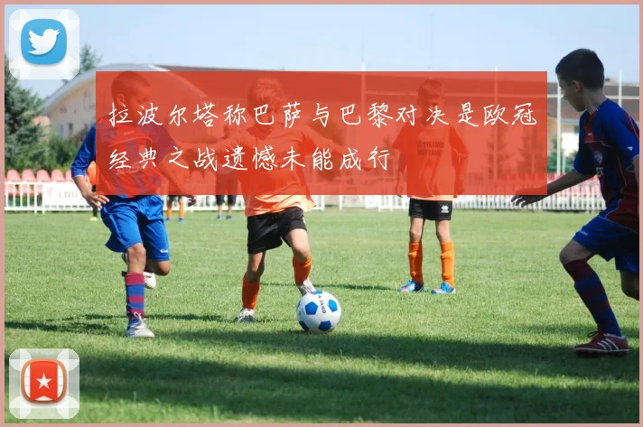 拉波尔塔称巴萨与巴黎对决是欧冠经典之战遗憾未能成行