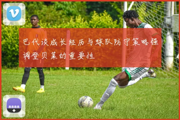 巴代谈成长经历与球队防守策略强调登贝莱的重要性