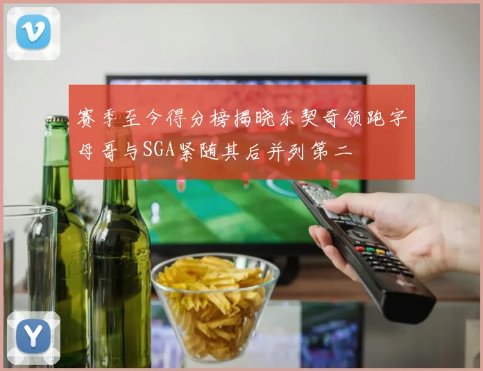 赛季至今得分榜揭晓东契奇领跑字母哥与SGA紧随其后并列第二