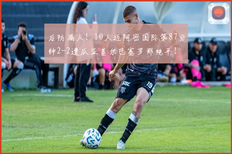 后防漏人！10人迈阿密国际第87分钟2-2遭瓜亚基尔巴塞罗那绝平！