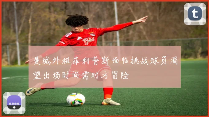 曼城外租菲利普斯面临挑战球员渴望出场时间需对方冒险