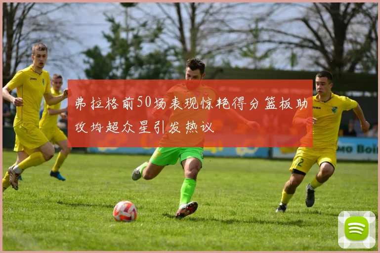 弗拉格前50场表现惊艳得分篮板助攻均超众星引发热议