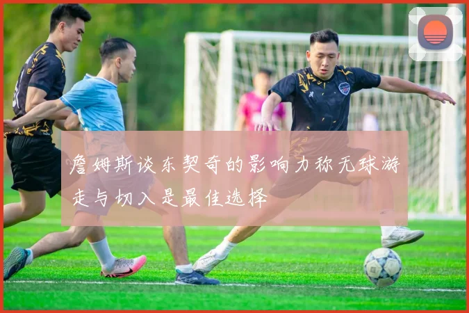 詹姆斯谈东契奇的影响力称无球游走与切入是最佳选择