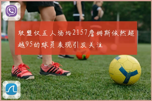 联盟仅五人场均2157詹姆斯依然超越95的球员表现引发关注