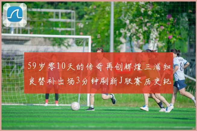 59岁零10天的传奇再创辉煌三浦知良替补出场3分钟刷新J联赛历史纪录