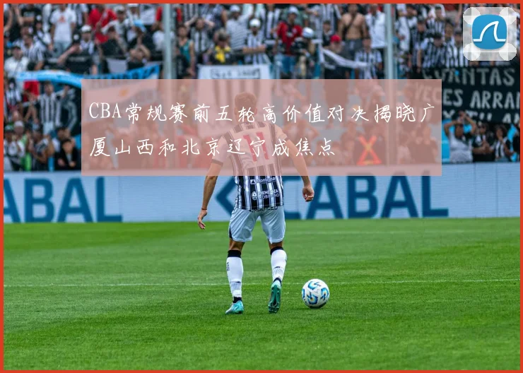 CBA常规赛前五轮高价值对决揭晓广厦山西和北京辽宁成焦点