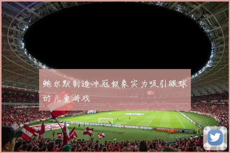鲍尔默制造冲冠假象实为吸引眼球的儿童游戏