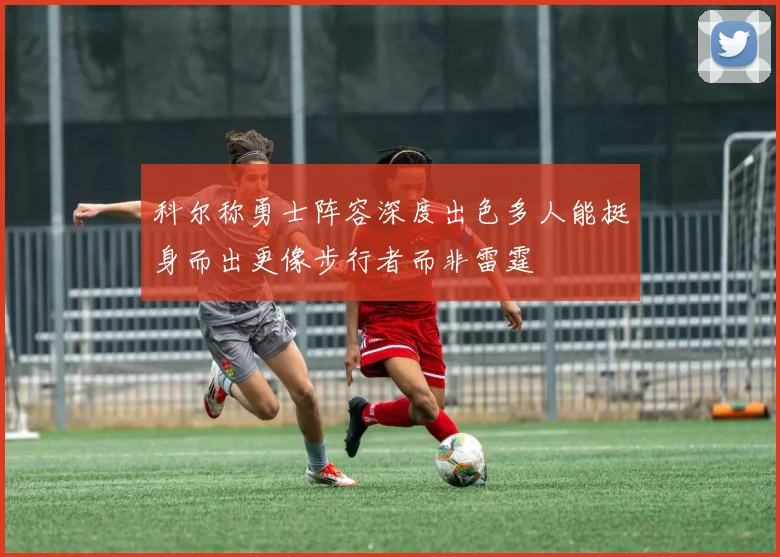 科尔称勇士阵容深度出色多人能挺身而出更像步行者而非雷霆