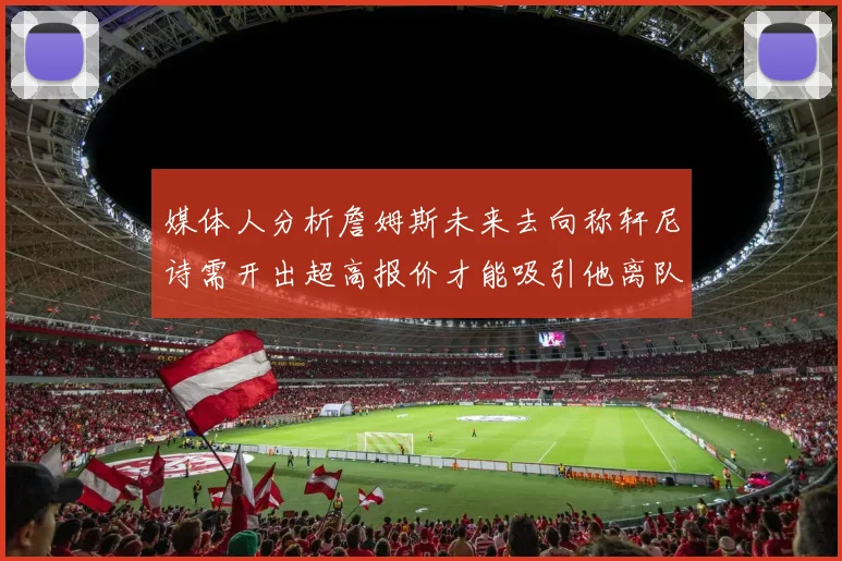 媒体人分析詹姆斯未来去向称轩尼诗需开出超高报价才能吸引他离队