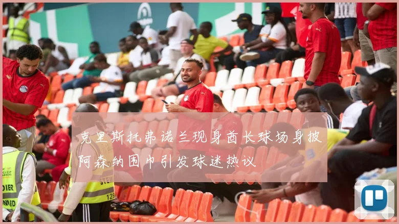 克里斯托弗诺兰现身酋长球场身披阿森纳围巾引发球迷热议