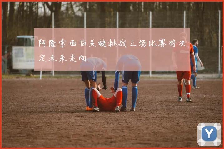 阿隆索面临关键挑战三场比赛将决定未来走向