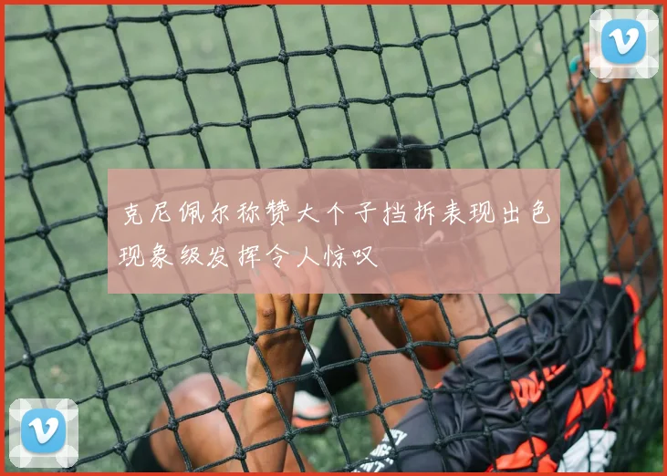 克尼佩尔称赞大个子挡拆表现出色现象级发挥令人惊叹