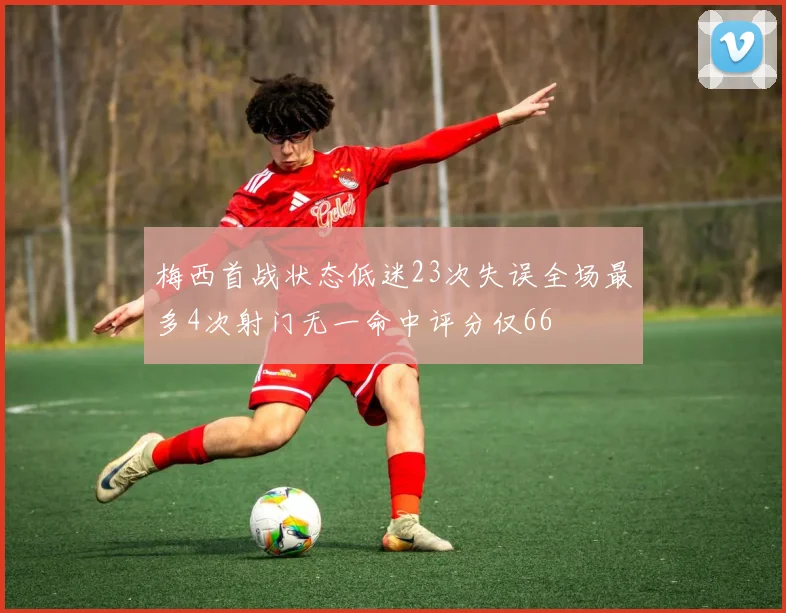 梅西首战状态低迷23次失误全场最多4次射门无一命中评分仅66
