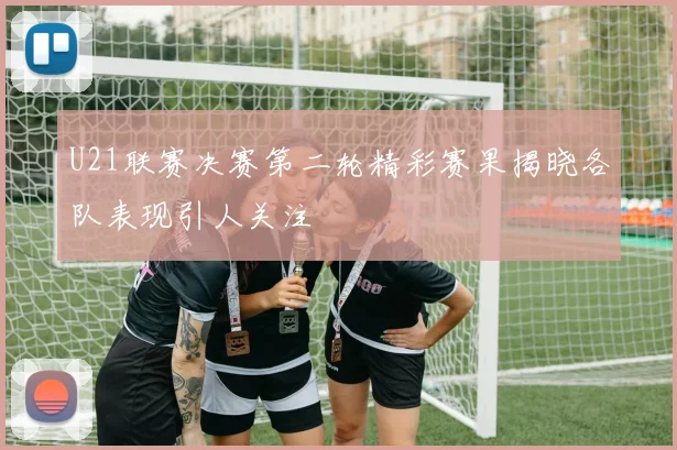 U21联赛决赛第二轮精彩赛果揭晓各队表现引人关注