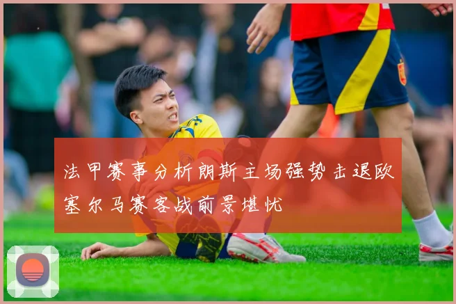 法甲赛事分析朗斯主场强势击退欧塞尔马赛客战前景堪忧