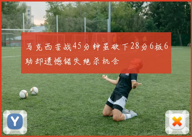 马克西苦战45分钟虽砍下28分6板6助却遗憾错失绝杀机会