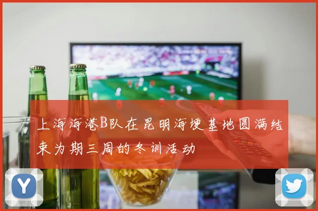 上海海港B队在昆明海埂基地圆满结束为期三周的冬训活动