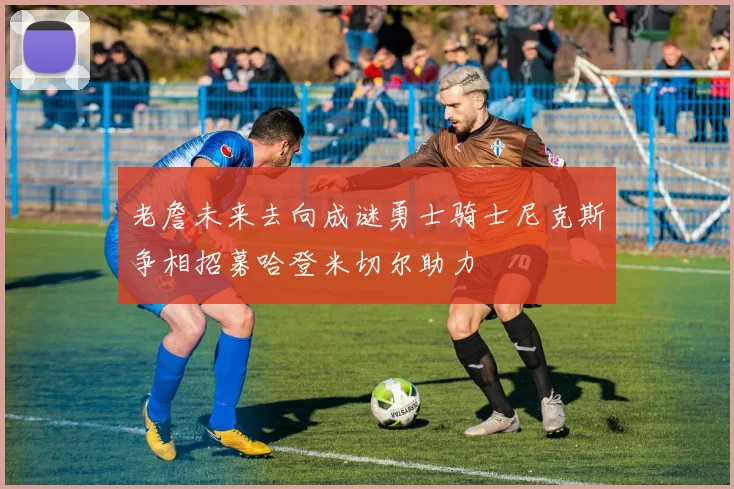 老詹未来去向成谜勇士骑士尼克斯争相招募哈登米切尔助力