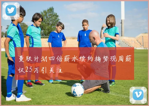 曼联计划四倍薪水续约梅努现周薪仅25万引关注