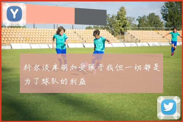 科尔谈库明加受限于我但一切都是为了球队的利益