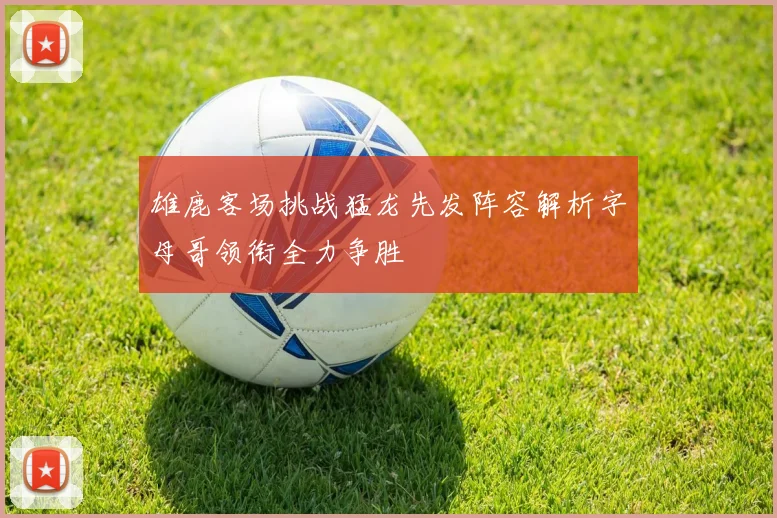 雄鹿客场挑战猛龙先发阵容解析字母哥领衔全力争胜