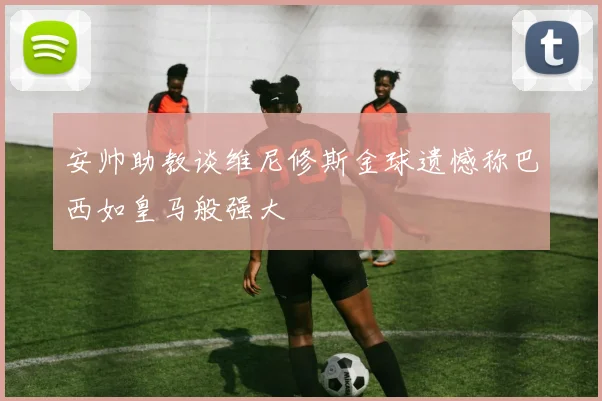 安帅助教谈维尼修斯金球遗憾称巴西如皇马般强大