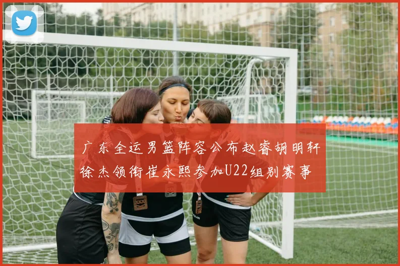 广东全运男篮阵容公布赵睿胡明轩徐杰领衔崔永熙参加U22组别赛事
