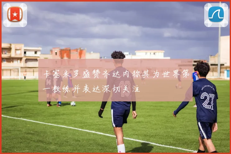 卡塞米罗盛赞齐达内称其为世界第一教练并表达深切关注
