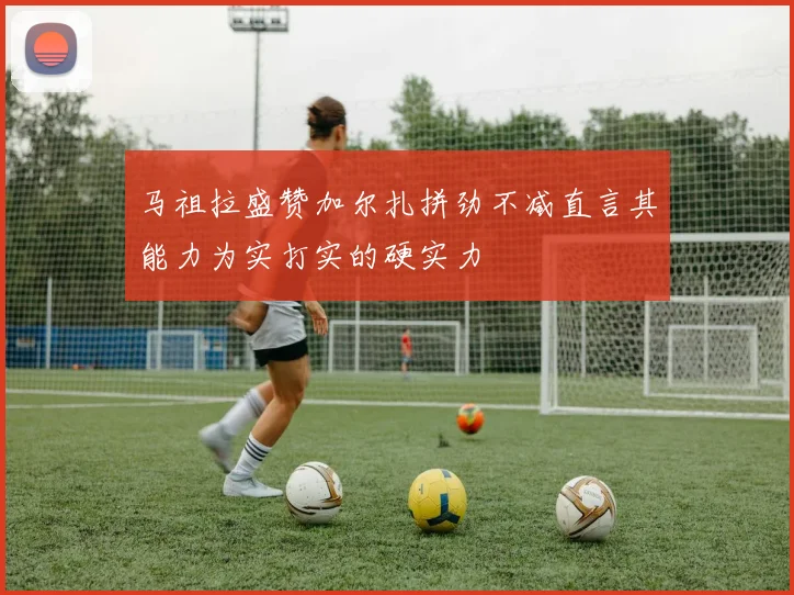 马祖拉盛赞加尔扎拼劲不减直言其能力为实打实的硬实力